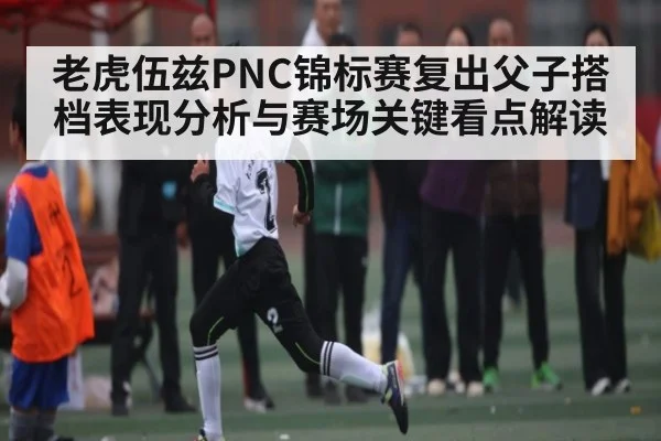 老虎伍兹PNC锦标赛复出父子搭档表现分析与赛场关键看点解读
